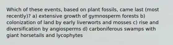 Which of these events, based on plant fossils, came last (most recently)? a) extensive growth of gymnosperm forests b) colonization of land by early liverworts and mosses c) rise and diversification by angiosperms d) carboniferous swamps with giant horsetails and lycophytes