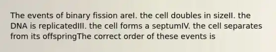 The events of binary fission areI. the cell doubles in sizeII. the DNA is replicatedIII. the cell forms a septumIV. the cell separates from its offspringThe correct order of these events is