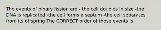 The events of binary fission are - the cell doubles in size -the DNA is replicated -the cell forms a septum -the cell separates from its offspring The CORRECT order of these events is