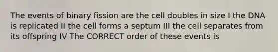 The events of binary fission are the cell doubles in size I the DNA is replicated II the cell forms a septum III the cell separates from its offspring IV The CORRECT order of these events is