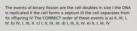 The events of binary fission are the cell doubles in size I the DNA is replicated II the cell forms a septum III the cell separates from its offspring IV The CORRECT order of these events is a) II, III, I, IV. b) IV, I, III, II. c) I, II, IV, III. d) I, III, II, IV. e) II, I, III, IV