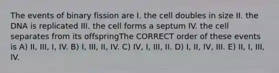 The events of binary fission are I. the cell doubles in size II. the DNA is replicated III. the cell forms a septum IV. the cell separates from its offspringThe CORRECT order of these events is A) II, III, I, IV. B) I, III, II, IV. C) IV, I, III, II. D) I, II, IV, III. E) II, I, III, IV.