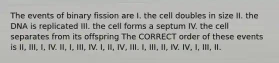 The events of binary fission are I. the cell doubles in size II. the DNA is replicated III. the cell forms a septum IV. the cell separates from its offspring The CORRECT order of these events is II, III, I, IV. II, I, III, IV. I, II, IV, III. I, III, II, IV. IV, I, III, II.