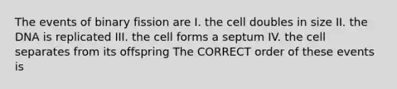 The events of binary fission are I. the cell doubles in size II. the DNA is replicated III. the cell forms a septum IV. the cell separates from its offspring The CORRECT order of these events is