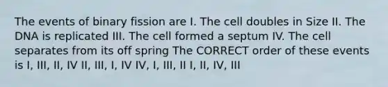 The events of binary fission are I. The cell doubles in Size II. The DNA is replicated III. The cell formed a septum IV. The cell separates from its off spring The CORRECT order of these events is I, III, II, IV II, III, I, IV IV, I, III, II I, II, IV, III