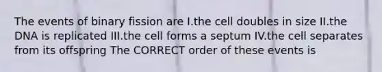 The events of binary fission are I.the cell doubles in size II.the DNA is replicated III.the cell forms a septum IV.the cell separates from its offspring The CORRECT order of these events is