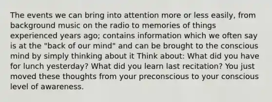 The events we can bring into attention more or less easily, from background music on the radio to memories of things experienced years ago; contains information which we often say is at the "back of our mind" and can be brought to the conscious mind by simply thinking about it Think about: What did you have for lunch yesterday? What did you learn last recitation? You just moved these thoughts from your preconscious to your conscious level of awareness.