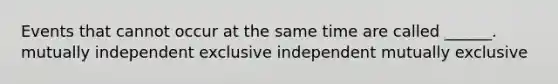 Events that cannot occur at the same time are called ______. mutually independent exclusive independent mutually exclusive