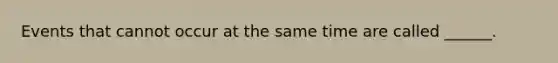 Events that cannot occur at the same time are called ______.