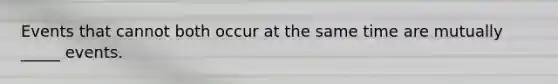 Events that cannot both occur at the same time are mutually _____ events.