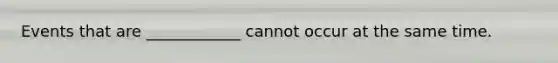 Events that are ____________ cannot occur at the same time.