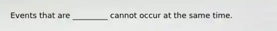 Events that are _________ cannot occur at the same time.