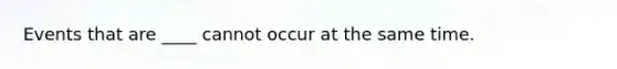 Events that are ____ cannot occur at the same time.