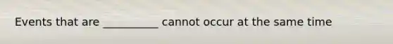 Events that are __________ cannot occur at the same time