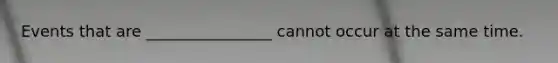 Events that are ________________ cannot occur at the same time.