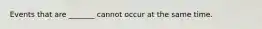Events that are​ _______ cannot occur at the same time.