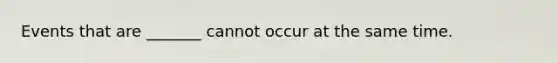 Events that are​ _______ cannot occur at the same time.