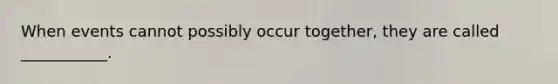 When events cannot possibly occur together, they are called ___________.
