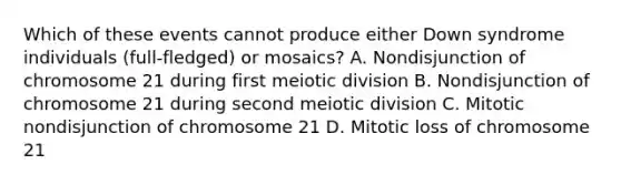 Which of these events cannot produce either Down syndrome individuals (full-fledged) or mosaics? A. Nondisjunction of chromosome 21 during first meiotic division B. Nondisjunction of chromosome 21 during second meiotic division C. Mitotic nondisjunction of chromosome 21 D. Mitotic loss of chromosome 21