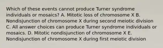 Which of these events cannot produce Turner syndrome individuals or mosaics? A. Mitotic loss of chromosome X B. Nondisjunction of chromosome X during second meiotic division C. All answer choices can produce Turner syndrome individuals or mosaics. D. Mitotic nondisjunction of chromosome X E. Nondisjunction of chromosome X during first meiotic division