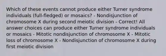 Which of these events cannot produce either Turner syndrome individuals (full-fledged) or mosaics? - Nondisjunction of chromosome X during second meiotic division - Correct! All answer choices can produce either Turner syndrome individuals or mosaics - Mitotic nondisjunction of chromosome X - Mitotic loss of chromosome X - Nondisjunction of chromosome X during first meiotic division