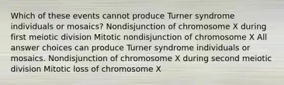 Which of these events cannot produce Turner syndrome individuals or mosaics? Nondisjunction of chromosome X during first meiotic division Mitotic nondisjunction of chromosome X All answer choices can produce Turner syndrome individuals or mosaics. Nondisjunction of chromosome X during second meiotic division Mitotic loss of chromosome X