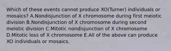 Which of these events cannot produce XO(Turner) individuals or mosaics? A.Nondisjunction of X chromosome during first meiotic division B.Nondisjunction of X chromosome during second meiotic division C.Mitotic nondisjunction of X chromosome D.Mitotic loss of X chromosome E.All of the above can produce XO individuals or mosaics.