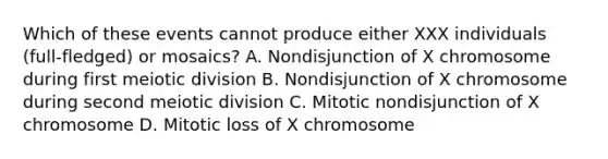 Which of these events cannot produce either XXX individuals (full-fledged) or mosaics? A. Nondisjunction of X chromosome during first meiotic division B. Nondisjunction of X chromosome during second meiotic division C. Mitotic nondisjunction of X chromosome D. Mitotic loss of X chromosome