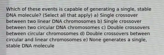 Which of these events is capable of generating a single, stable DNA molecule? (Select all that apply) a) Single crossover between two linear DNA chromosomes b) Single crossover between two circular DNA chromosomes c) Double crossovers between circular chromosomes d) Double crossovers between circular and linear chromosomes e) None generates a single, stable DNA molecule