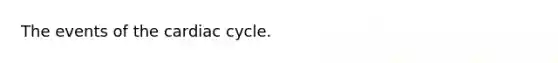 The events of the cardiac cycle.