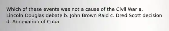 Which of these events was not a cause of the Civil War a. Lincoln-Douglas debate b. John Brown Raid c. Dred Scott decision d. Annexation of Cuba