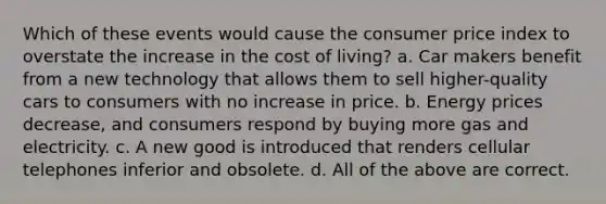 Which of these events would cause the consumer price index to overstate the increase in the cost of living? a. Car makers benefit from a new technology that allows them to sell higher-quality cars to consumers with no increase in price. b. Energy prices decrease, and consumers respond by buying more gas and electricity. c. A new good is introduced that renders cellular telephones inferior and obsolete. d. All of the above are correct.