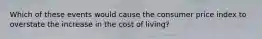 Which of these events would cause the consumer price index to overstate the increase in the cost of living?