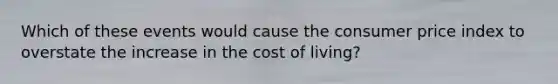 Which of these events would cause the consumer price index to overstate the increase in the cost of living?