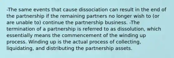 -The same events that cause dissociation can result in the end of the partnership if the remaining partners no longer wish to (or are unable to) continue the partnership business. -The termination of a partnership is referred to as dissolution, which essentially means the commencement of the winding up process. Winding up is the actual process of collecting, liquidating, and distributing the partnership assets.