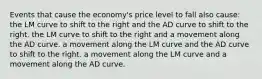 Events that cause the economy's price level to fall also cause: the LM curve to shift to the right and the AD curve to shift to the right. the LM curve to shift to the right and a movement along the AD curve. a movement along the LM curve and the AD curve to shift to the right. a movement along the LM curve and a movement along the AD curve.