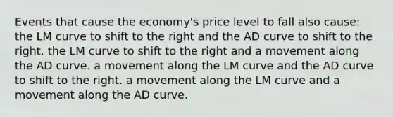 Events that cause the economy's price level to fall also cause: the LM curve to shift to the right and the AD curve to shift to the right. the LM curve to shift to the right and a movement along the AD curve. a movement along the LM curve and the AD curve to shift to the right. a movement along the LM curve and a movement along the AD curve.