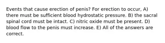 Events that cause erection of penis? For erection to occur, A) there must be sufficient blood hydrostatic pressure. B) the sacral spinal cord must be intact. C) nitric oxide must be present. D) blood flow to the penis must increase. E) All of the answers are correct.