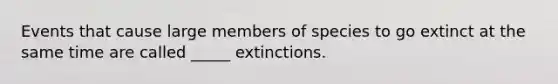 Events that cause large members of species to go extinct at the same time are called _____ extinctions.