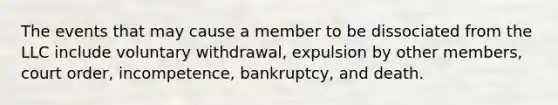 The events that may cause a member to be dissociated from the LLC include voluntary withdrawal, expulsion by other members, court order, incompetence, bankruptcy, and death.