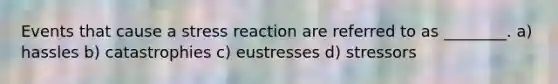 Events that cause a stress reaction are referred to as ________. a) hassles b) catastrophies c) eustresses d) stressors