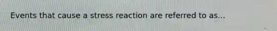 Events that cause a stress reaction are referred to as...