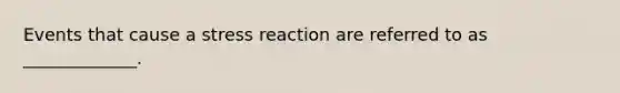 Events that cause a stress reaction are referred to as _____________.