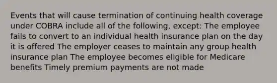 Events that will cause termination of continuing health coverage under COBRA include all of the following, except: The employee fails to convert to an individual health insurance plan on the day it is offered The employer ceases to maintain any group health insurance plan The employee becomes eligible for Medicare benefits Timely premium payments are not made