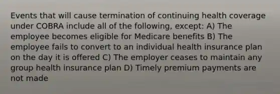 Events that will cause termination of continuing health coverage under COBRA include all of the following, except: A) The employee becomes eligible for Medicare benefits B) The employee fails to convert to an individual health insurance plan on the day it is offered C) The employer ceases to maintain any group health insurance plan D) Timely premium payments are not made