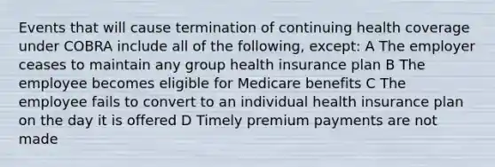 Events that will cause termination of continuing health coverage under COBRA include all of the following, except: A The employer ceases to maintain any group health insurance plan B The employee becomes eligible for Medicare benefits C The employee fails to convert to an individual health insurance plan on the day it is offered D Timely premium payments are not made