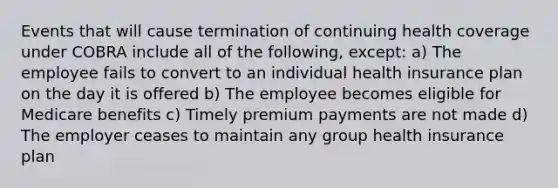 Events that will cause termination of continuing health coverage under COBRA include all of the following, except: a) The employee fails to convert to an individual health insurance plan on the day it is offered b) The employee becomes eligible for Medicare benefits c) Timely premium payments are not made d) The employer ceases to maintain any group health insurance plan