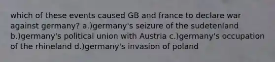 which of these events caused GB and france to declare war against germany? a.)germany's seizure of the sudetenland b.)germany's political union with Austria c.)germany's occupation of the rhineland d.)germany's invasion of poland