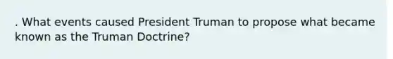 . What events caused President Truman to propose what became known as the Truman Doctrine?