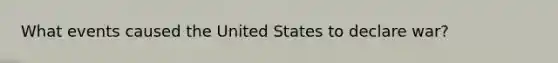 What events caused the United States to declare war?